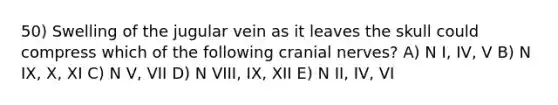 50) Swelling of the jugular vein as it leaves the skull could compress which of the following cranial nerves? A) N I, IV, V B) N IX, X, XI C) N V, VII D) N VIII, IX, XII E) N II, IV, VI