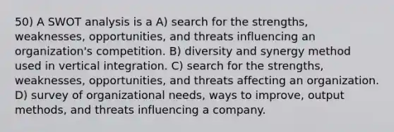 50) A SWOT analysis is a A) search for the strengths, weaknesses, opportunities, and threats influencing an organization's competition. B) diversity and synergy method used in vertical integration. C) search for the strengths, weaknesses, opportunities, and threats affecting an organization. D) survey of organizational needs, ways to improve, output methods, and threats influencing a company.