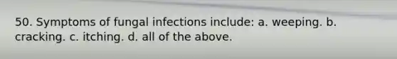 50. Symptoms of fungal infections include: a. weeping. b. cracking. c. itching. d. all of the above.