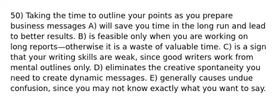 50) Taking the time to outline your points as you prepare business messages A) will save you time in the long run and lead to better results. B) is feasible only when you are working on long reports—otherwise it is a waste of valuable time. C) is a sign that your writing skills are weak, since good writers work from mental outlines only. D) eliminates the creative spontaneity you need to create dynamic messages. E) generally causes undue confusion, since you may not know exactly what you want to say.