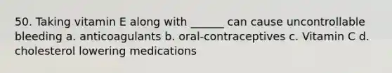 50. Taking vitamin E along with ______ can cause uncontrollable bleeding a. anticoagulants b. oral-contraceptives c. Vitamin C d. cholesterol lowering medications