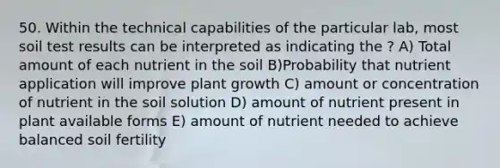 50. Within the technical capabilities of the particular lab, most soil test results can be interpreted as indicating the ? A) Total amount of each nutrient in the soil B)Probability that nutrient application will improve plant growth C) amount or concentration of nutrient in the soil solution D) amount of nutrient present in plant available forms E) amount of nutrient needed to achieve balanced soil fertility