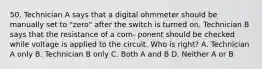 50. Technician A says that a digital ohmmeter should be manually set to "zero" after the switch is turned on. Technician B says that the resistance of a com- ponent should be checked while voltage is applied to the circuit. Who is right? A. Technician A only B. Technician B only C. Both A and B D. Neither A or B