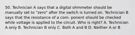 50. Technician A says that a digital ohmmeter should be manually set to "zero" after the switch is turned on. Technician B says that the resistance of a com- ponent should be checked while voltage is applied to the circuit. Who is right? A. Technician A only B. Technician B only C. Both A and B D. Neither A or B