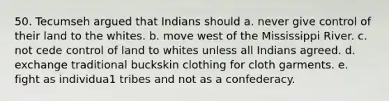 50. Tecumseh argued that Indians should a. never give control of their land to the whites. b. move west of the Mississippi River. c. not cede control of land to whites unless all Indians agreed. d. exchange traditional buckskin clothing for cloth garments. e. fight as individua1 tribes and not as a confederacy.