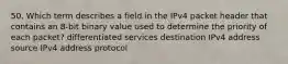 50. Which term describes a field in the IPv4 packet header that contains an 8-bit binary value used to determine the priority of each packet? differentiated services destination IPv4 address source IPv4 address protocol