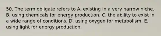 50. The term obligate refers to A. existing in a very narrow niche. B. using chemicals for energy production. C. the ability to exist in a wide range of conditions. D. using oxygen for metabolism. E. using light for energy production.