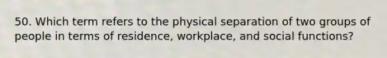 50. Which term refers to the physical separation of two groups of people in terms of residence, workplace, and social functions?