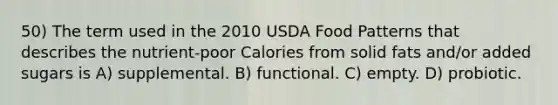 50) The term used in the 2010 USDA Food Patterns that describes the nutrient-poor Calories from solid fats and/or added sugars is A) supplemental. B) functional. C) empty. D) probiotic.