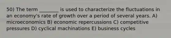 50) The term ________ is used to characterize the fluctuations in an economy's rate of growth over a period of several years. A) microeconomics B) economic repercussions C) competitive pressures D) cyclical machinations E) business cycles