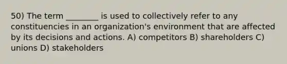 50) The term ________ is used to collectively refer to any constituencies in an organization's environment that are affected by its decisions and actions. A) competitors B) shareholders C) unions D) stakeholders