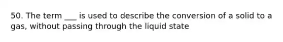 50. The term ___ is used to describe the conversion of a solid to a gas, without passing through the liquid state