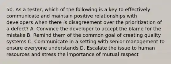 50. As a tester, which of the following is a key to effectively communicate and maintain positive relationships with developers when there is disagreement over the prioritization of a defect? A. Convince the developer to accept the blame for the mistake B. Remind them of the common goal of creating quality systems C. Communicate in a setting with senior management to ensure everyone understands D. Escalate the issue to human resources and stress the importance of mutual respect