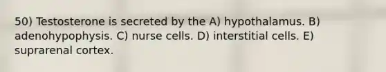 50) Testosterone is secreted by the A) hypothalamus. B) adenohypophysis. C) nurse cells. D) interstitial cells. E) suprarenal cortex.