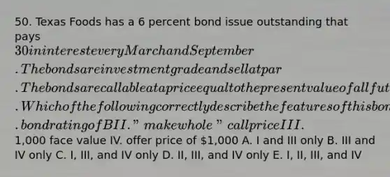 50. Texas Foods has a 6 percent bond issue outstanding that pays 30 in interest every March and September. The bonds are investment grade and sell at par. The bonds are callable at a price equal to the present value of all future interest and principal payments discounted at a rate equal to the comparable Treasury rate plus 0.50 percent. Which of the following correctly describe the features of this bond? I. bond rating of B II. "make whole" call price III.1,000 face value IV. offer price of 1,000 A. I and III only B. III and IV only C. I, III, and IV only D. II, III, and IV only E. I, II, III, and IV