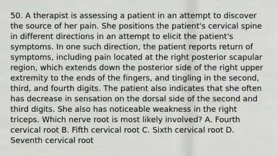 50. A therapist is assessing a patient in an attempt to discover the source of her pain. She positions the patient's cervical spine in different directions in an attempt to elicit the patient's symptoms. In one such direction, the patient reports return of symptoms, including pain located at the right posterior scapular region, which extends down the posterior side of the right upper extremity to the ends of the fingers, and tingling in the second, third, and fourth digits. The patient also indicates that she often has decrease in sensation on the dorsal side of the second and third digits. She also has noticeable weakness in the right triceps. Which nerve root is most likely involved? A. Fourth cervical root B. Fifth cervical root C. Sixth cervical root D. Seventh cervical root