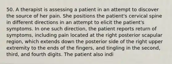 50. A therapist is assessing a patient in an attempt to discover the source of her pain. She positions the patient's cervical spine in different directions in an attempt to elicit the patient's symptoms. In one such direction, the patient reports return of symptoms, including pain located at the right posterior scapular region, which extends down the posterior side of the right upper extremity to the ends of the fingers, and tingling in the second, third, and fourth digits. The patient also indi