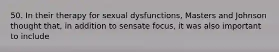 50. In their therapy for sexual dysfunctions, Masters and Johnson thought that, in addition to sensate focus, it was also important to include