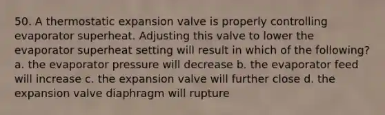 50. A thermostatic expansion valve is properly controlling evaporator superheat. Adjusting this valve to lower the evaporator superheat setting will result in which of the following? a. the evaporator pressure will decrease b. the evaporator feed will increase c. the expansion valve will further close d. the expansion valve diaphragm will rupture