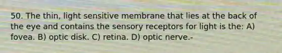 50. The thin, light sensitive membrane that lies at the back of the eye and contains the sensory receptors for light is the: A) fovea. B) optic disk. C) retina. D) optic nerve.-