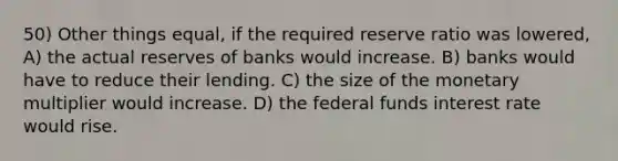 50) Other things equal, if the required reserve ratio was lowered, A) the actual reserves of banks would increase. B) banks would have to reduce their lending. C) the size of the monetary multiplier would increase. D) the federal funds interest rate would rise.