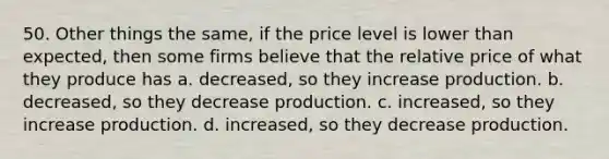 50. Other things the same, if the price level is lower than expected, then some firms believe that the relative price of what they produce has a. decreased, so they increase production. b. decreased, so they decrease production. c. increased, so they increase production. d. increased, so they decrease production.