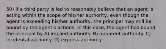 50) If a third party is led to reasonably believe that an agent is acting within the scope of his/her authority, even though the agent is exceeding his/her authority, the principal may still be bound by the agent's actions. In this case, the agent has bound the principal by A) implied authority. B) apparent authority. C) incidental authority. D) express authority.