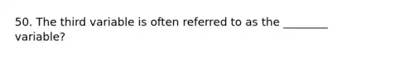 50. The third variable is often referred to as the ________ variable?