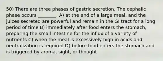 50) There are three phases of gastric secretion. The cephalic phase occurs ________. A) at the end of a large meal, and the juices secreted are powerful and remain in the GI tract for a long period of time B) immediately after food enters <a href='https://www.questionai.com/knowledge/kLccSGjkt8-the-stomach' class='anchor-knowledge'>the stomach</a>, preparing <a href='https://www.questionai.com/knowledge/kt623fh5xn-the-small-intestine' class='anchor-knowledge'>the small intestine</a> for the influx of a variety of nutrients C) when the meal is excessively high in acids and neutralization is required D) before food enters the stomach and is triggered by aroma, sight, or thought