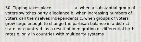 50. Tipping takes place __________. a. when a substantial group of voters switches party allegiance b. when increasing numbers of voters call themselves independents c. when groups of voters grow large enough to change the partisan balance in a district, state, or country d. as a result of immigration or differential <a href='https://www.questionai.com/knowledge/khRffaLtCz-birth-rates' class='anchor-knowledge'>birth rates</a> e. only in countries with multiparty systems
