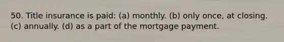 50. Title insurance is paid: (a) monthly. (b) only once, at closing. (c) annually. (d) as a part of the mortgage payment.