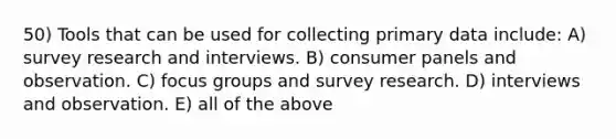 50) Tools that can be used for collecting primary data include: A) survey research and interviews. B) consumer panels and observation. C) focus groups and survey research. D) interviews and observation. E) all of the above