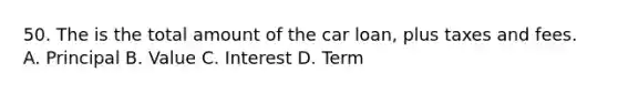 50. The is the total amount of the car loan, plus taxes and fees. A. Principal B. Value C. Interest D. Term