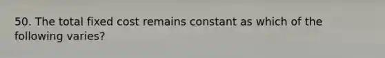 50. The total fixed cost remains constant as which of the following varies?
