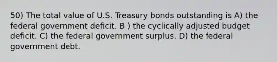 50) The total value of U.S. Treasury bonds outstanding is A) the federal government deficit. B ) the cyclically adjusted budget deficit. C) the federal government surplus. D) the federal government debt.