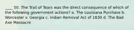 ____ 50. The Trail of Tears was the direct consequence of which of the following government actions? a. The Louisiana Purchase b. Worcester v. Georgia c. Indian Removal Act of 1830 d. The Bad Axe Massacre