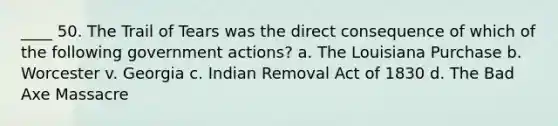 ____ 50. The Trail of Tears was the direct consequence of which of the following government actions? a. The Louisiana Purchase b. Worcester v. Georgia c. Indian Removal Act of 1830 d. The Bad Axe Massacre