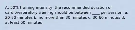 At 50% training intensity, the recommended duration of cardiorespiratory training should be between ____ per session. a. 20-30 minutes b. no more than 30 minutes c. 30-60 minutes d. at least 60 minutes