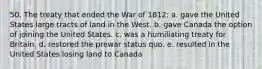 50. The treaty that ended the War of 1812: a. gave the United States large tracts of land in the West. b. gave Canada the option of joining the United States. c. was a humiliating treaty for Britain. d. restored the prewar status quo. e. resulted in the United States losing land to Canada