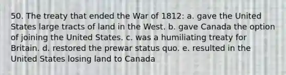 50. The treaty that ended the <a href='https://www.questionai.com/knowledge/kZ700nRVQz-war-of-1812' class='anchor-knowledge'>war of 1812</a>: a. gave the United States large tracts of land in the West. b. gave Canada the option of joining the United States. c. was a humiliating treaty for Britain. d. restored the prewar status quo. e. resulted in the United States losing land to Canada