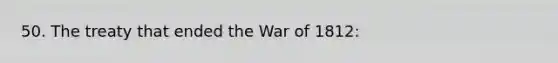 50. The treaty that ended the War of 1812: