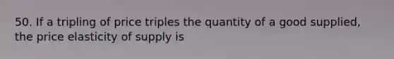 50. If a tripling of price triples the quantity of a good supplied, the price elasticity of supply is