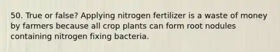 50. True or false? Applying nitrogen fertilizer is a waste of money by farmers because all crop plants can form root nodules containing nitrogen fixing bacteria.