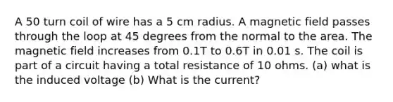 A 50 turn coil of wire has a 5 cm radius. A magnetic field passes through the loop at 45 degrees from the normal to the area. The magnetic field increases from 0.1T to 0.6T in 0.01 s. The coil is part of a circuit having a total resistance of 10 ohms. (a) what is the induced voltage (b) What is the current?