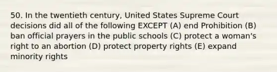 50. In the twentieth century, United States Supreme Court decisions did all of the following EXCEPT (A) end Prohibition (B) ban official prayers in the public schools (C) protect a woman's right to an abortion (D) protect property rights (E) expand minority rights