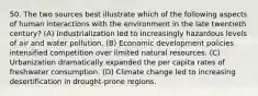 50. The two sources best illustrate which of the following aspects of human interactions with the environment in the late twentieth century? (A) Industrialization led to increasingly hazardous levels of air and water pollution. (B) Economic development policies intensified competition over limited natural resources. (C) Urbanization dramatically expanded the per capita rates of freshwater consumption. (D) Climate change led to increasing desertification in drought-prone regions.