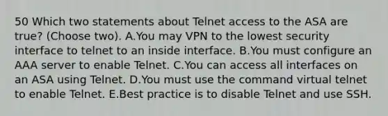 50 Which two statements about Telnet access to the ASA are true? (Choose two). A.You may VPN to the lowest security interface to telnet to an inside interface. B.You must configure an AAA server to enable Telnet. C.You can access all interfaces on an ASA using Telnet. D.You must use the command virtual telnet to enable Telnet. E.Best practice is to disable Telnet and use SSH.