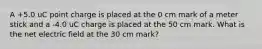 A +5.0 uC point charge is placed at the 0 cm mark of a meter stick and a -4.0 uC charge is placed at the 50 cm mark. What is the net electric field at the 30 cm mark?