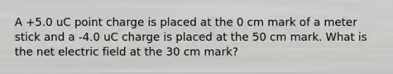 A +5.0 uC point charge is placed at the 0 cm mark of a meter stick and a -4.0 uC charge is placed at the 50 cm mark. What is the net electric field at the 30 cm mark?