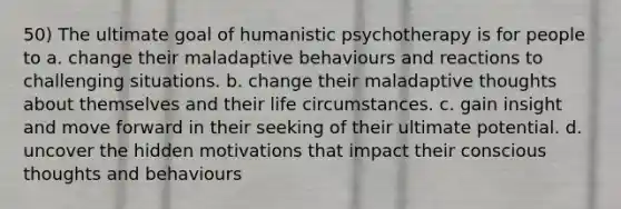 50) The ultimate goal of humanistic psychotherapy is for people to a. change their maladaptive behaviours and reactions to challenging situations. b. change their maladaptive thoughts about themselves and their life circumstances. c. gain insight and move forward in their seeking of their ultimate potential. d. uncover the hidden motivations that impact their conscious thoughts and behaviours